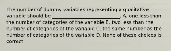 The number of dummy variables representing a qualitative variable should be ____________________________. A. one <a href='https://www.questionai.com/knowledge/k7BtlYpAMX-less-than' class='anchor-knowledge'>less than</a> the number of categories of the variable B. two less than the number of categories of the variable C. the same number as the number of categories of the variable D. None of these choices is correct