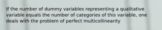 If the number of dummy variables representing a qualitative variable equals the number of categories of this variable, one deals with the problem of perfect multicollinearity