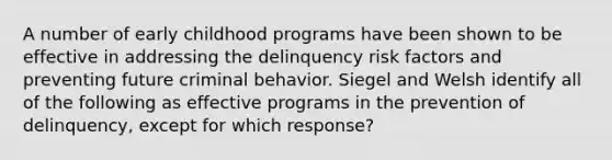 A number of early childhood programs have been shown to be effective in addressing the delinquency risk factors and preventing future criminal behavior. Siegel and Welsh identify all of the following as effective programs in the prevention of delinquency, except for which response?