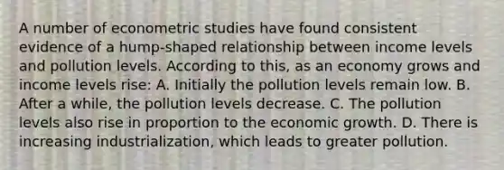 A number of econometric studies have found consistent evidence of a hump-shaped relationship between income levels and pollution levels. According to this, as an economy grows and income levels rise: A. Initially the pollution levels remain low. B. After a while, the pollution levels decrease. C. The pollution levels also rise in proportion to the economic growth. D. There is increasing industrialization, which leads to greater pollution.