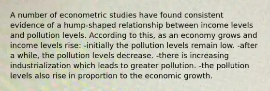 A number of econometric studies have found consistent evidence of a hump-shaped relationship between income levels and pollution levels. According to this, as an economy grows and income levels rise: -initially the pollution levels remain low. -after a while, the pollution levels decrease. -there is increasing industrialization which leads to greater pollution. -the pollution levels also rise in proportion to the economic growth.