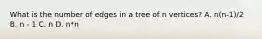 What is the number of edges in a tree of n vertices? A. n(n-1)/2 B. n - 1 C. n D. n*n