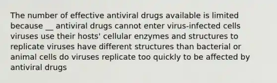 The number of effective antiviral drugs available is limited because __ antiviral drugs cannot enter virus-infected cells viruses use their hosts' cellular enzymes and structures to replicate viruses have different structures than bacterial or animal cells do viruses replicate too quickly to be affected by antiviral drugs