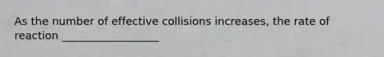 As the number of effective collisions increases, the rate of reaction __________________