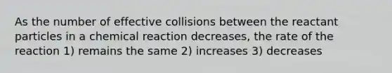 As the number of effective collisions between the reactant particles in a chemical reaction decreases, the rate of the reaction 1) remains the same 2) increases 3) decreases