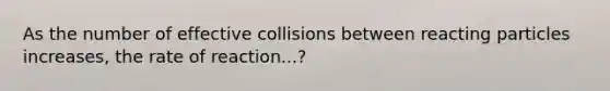 As the number of effective collisions between reacting particles increases, the rate of reaction...?