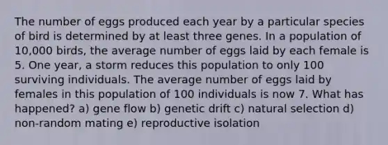 The number of eggs produced each year by a particular species of bird is determined by at least three genes. In a population of 10,000 birds, the average number of eggs laid by each female is 5. One year, a storm reduces this population to only 100 surviving individuals. The average number of eggs laid by females in this population of 100 individuals is now 7. What has happened? a) gene flow b) genetic drift c) natural selection d) non-random mating e) reproductive isolation