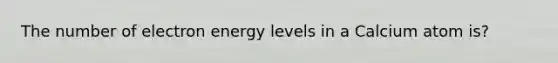 The number of electron energy levels in a Calcium atom is?