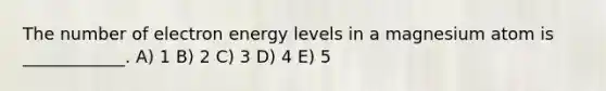 The number of electron energy levels in a magnesium atom is ____________. A) 1 B) 2 C) 3 D) 4 E) 5