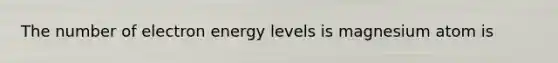 The number of electron energy levels is magnesium atom is