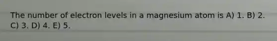 The number of electron levels in a magnesium atom is A) 1. B) 2. C) 3. D) 4. E) 5.