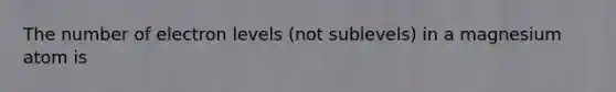 The number of electron levels (not sublevels) in a magnesium atom is