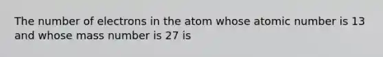 The number of electrons in the atom whose atomic number is 13 and whose mass number is 27 is