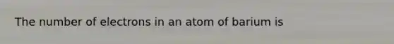 The number of electrons in an atom of barium is