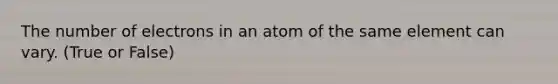 The number of electrons in an atom of the same element can vary. (True or False)