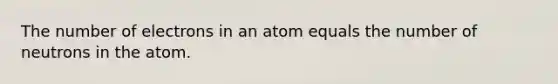 The number of electrons in an atom equals the number of neutrons in the atom.