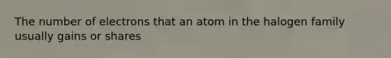 The number of electrons that an atom in the halogen family usually gains or shares