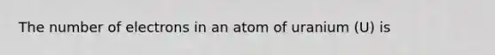 The number of electrons in an atom of uranium (U) is