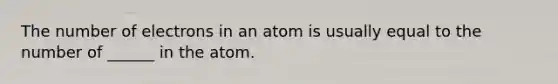 The number of electrons in an atom is usually equal to the number of ______ in the atom.