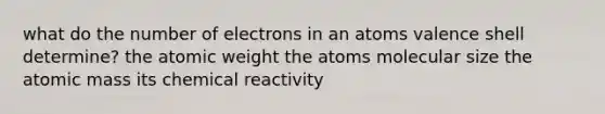 what do the number of electrons in an atoms valence shell determine? the atomic weight the atoms molecular size the atomic mass its chemical reactivity