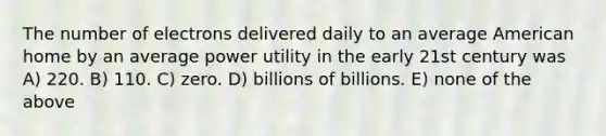 The number of electrons delivered daily to an average American home by an average power utility in the early 21st century was A) 220. B) 110. C) zero. D) billions of billions. E) none of the above