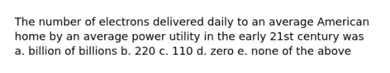 The number of electrons delivered daily to an average American home by an average power utility in the early 21st century was a. billion of billions b. 220 c. 110 d. zero e. none of the above