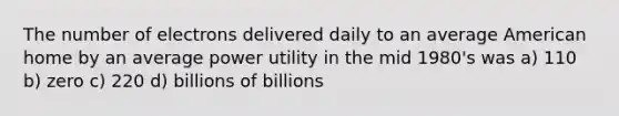 The number of electrons delivered daily to an average American home by an average power utility in the mid 1980's was a) 110 b) zero c) 220 d) billions of billions