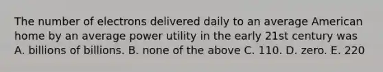 The number of electrons delivered daily to an average American home by an average power utility in the early 21st century was A. billions of billions. B. none of the above C. 110. D. zero. E. 220