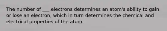 The number of ___ electrons determines an atom's ability to gain or lose an electron, which in turn determines the chemical and electrical properties of the atom.