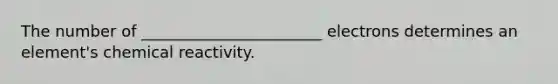 The number of _______________________ electrons determines an element's chemical reactivity.