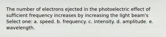 The number of electrons ejected in the photoelectric effect of sufficient frequency increases by increasing the light beam's Select one: a. speed. b. frequency. c. intensity. d. amplitude. e. wavelength.