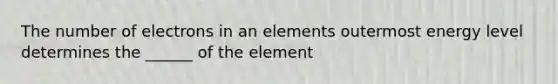 The number of electrons in an elements outermost energy level determines the ______ of the element