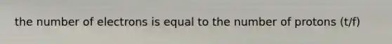 the number of electrons is equal to the number of protons (t/f)