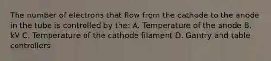 The number of electrons that flow from the cathode to the anode in the tube is controlled by the: A. Temperature of the anode B. kV C. Temperature of the cathode filament D. Gantry and table controllers