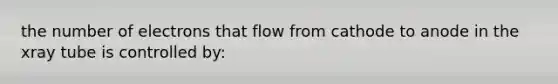 the number of electrons that flow from cathode to anode in the xray tube is controlled by: