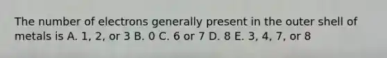 The number of electrons generally present in the outer shell of metals is A. 1, 2, or 3 B. 0 C. 6 or 7 D. 8 E. 3, 4, 7, or 8