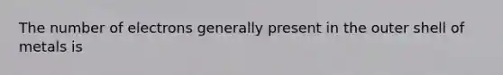 The number of electrons generally present in the outer shell of metals is