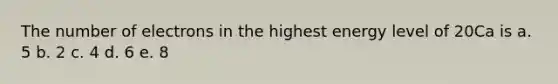 The number of electrons in the highest energy level of 20Ca is a. 5 b. 2 c. 4 d. 6 e. 8