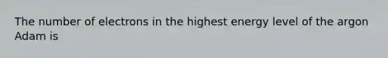 The number of electrons in the highest energy level of the argon Adam is