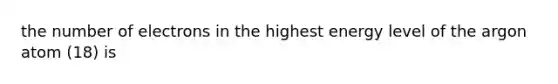 the number of electrons in the highest energy level of the argon atom (18) is