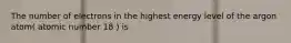 The number of electrons in the highest energy level of the argon atom( atomic number 18 ) is