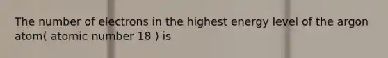 The number of electrons in the highest energy level of the argon atom( atomic number 18 ) is