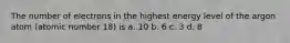 The number of electrons in the highest energy level of the argon atom (atomic number 18) is a. 10 b. 6 c. 3 d. 8