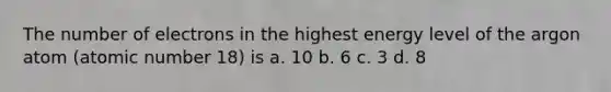 The number of electrons in the highest energy level of the argon atom (atomic number 18) is a. 10 b. 6 c. 3 d. 8