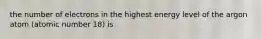 the number of electrons in the highest energy level of the argon atom (atomic number 18) is