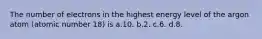 The number of electrons in the highest energy level of the argon atom (atomic number 18) is a.10. b.2. c.6. d.8.