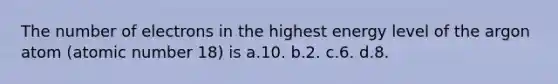 The number of electrons in the highest energy level of the argon atom (atomic number 18) is a.10. b.2. c.6. d.8.