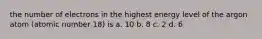 the number of electrons in the highest energy level of the argon atom (atomic number 18) is a. 10 b. 8 c. 2 d. 6