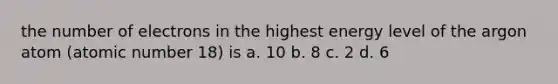 the number of electrons in the highest energy level of the argon atom (atomic number 18) is a. 10 b. 8 c. 2 d. 6