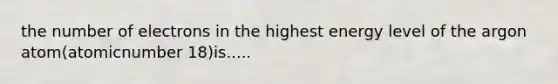 the number of electrons in the highest energy level of the argon atom(atomicnumber 18)is.....